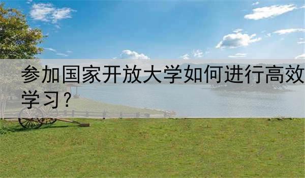 参加国家开放大学如何进行高效学习？