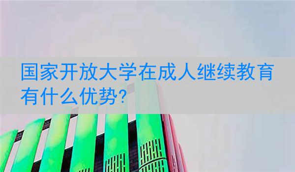 国家开放大学在成人继续教育有什么优势?