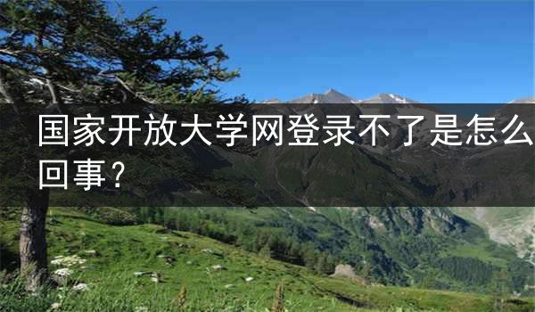 国家开放大学网登录不了是怎么回事？