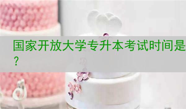 国家开放大学专升本考试时间是？