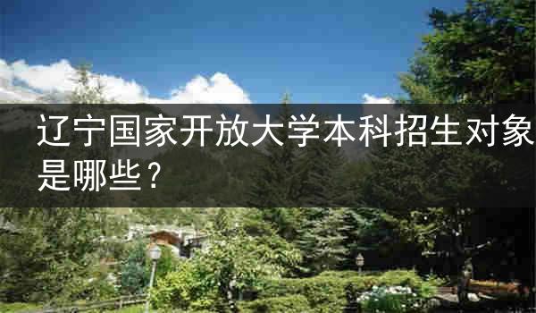 辽宁国家开放大学本科招生对象是哪些？