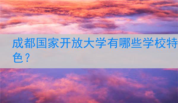 成都国家开放大学有哪些学校特色？