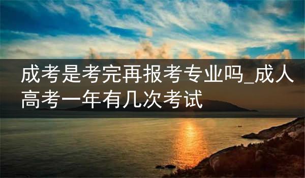 成考是考完再报考专业吗_成人高考一年有几次考试