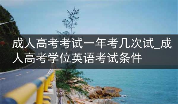成人高考考试一年考几次试_成人高考学位英语考试条件