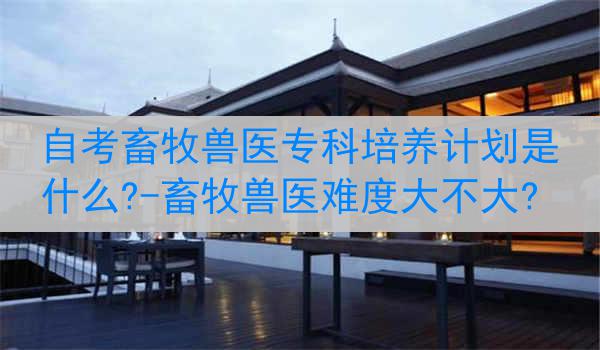 自考畜牧兽医专科培养计划是什么?-畜牧兽医难度大不大?