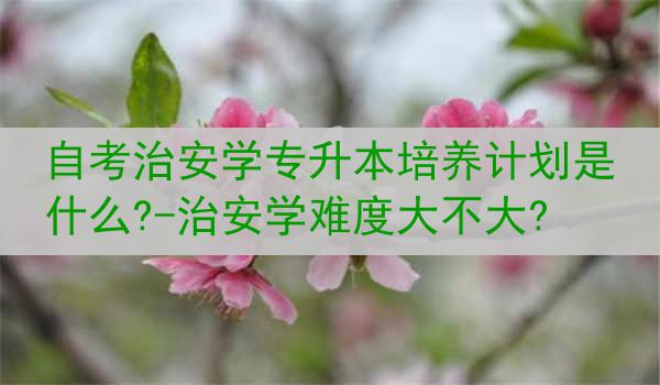 自考治安学专升本培养计划是什么?-治安学难度大不大?