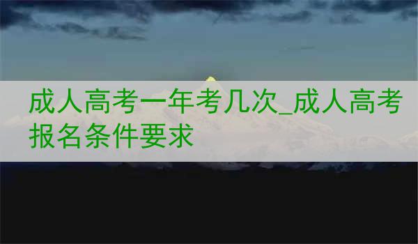 成人高考一年考几次_成人高考报名条件要求