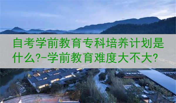 自考学前教育专科培养计划是什么?-学前教育难度大不大?
