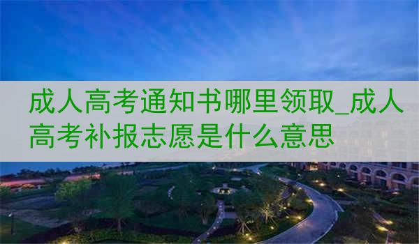 成人高考通知书哪里领取_成人高考补报志愿是什么意思