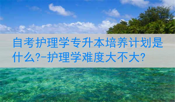 自考护理学专升本培养计划是什么?-护理学难度大不大?