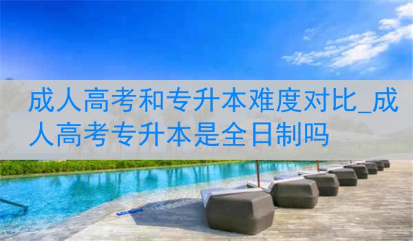 成人高考和专升本难度对比_成人高考专升本是全日制吗