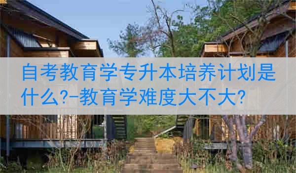 自考教育学专升本培养计划是什么?-教育学难度大不大?