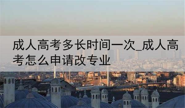 成人高考多长时间一次_成人高考怎么申请改专业