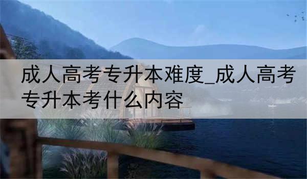 成人高考专升本难度_成人高考专升本考什么内容