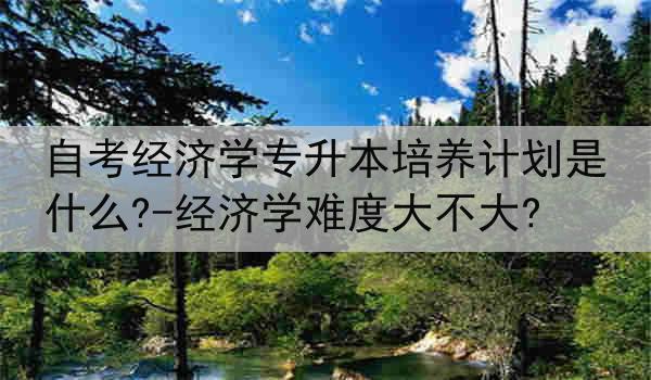 自考经济学专升本培养计划是什么?-经济学难度大不大?