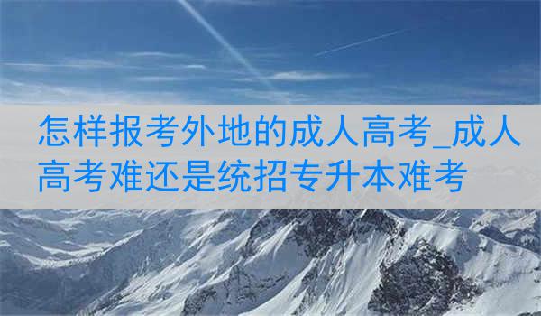 怎样报考外地的成人高考_成人高考难还是统招专升本难考