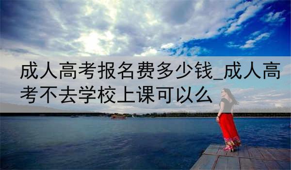 成人高考报名费多少钱_成人高考不去学校上课可以么