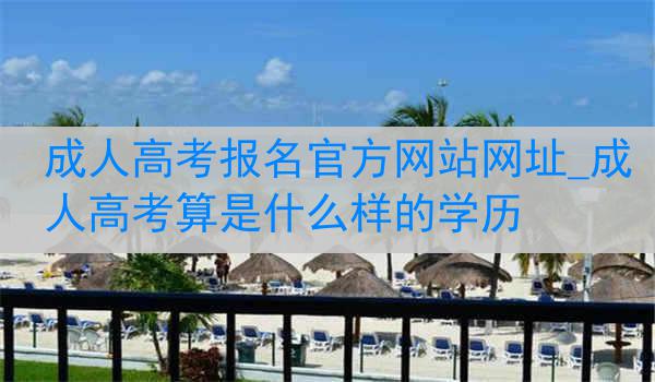 成人高考报名官方网站网址_成人高考算是什么样的学历