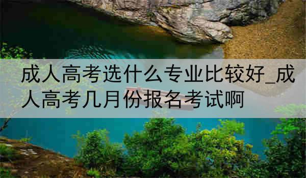 成人高考选什么专业比较好_成人高考几月份报名考试啊