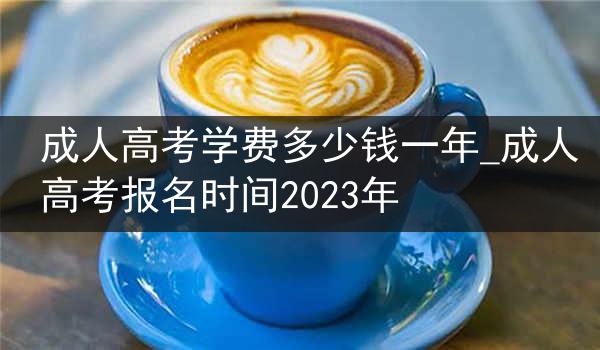 成人高考学费多少钱一年_成人高考报名时间2023年
