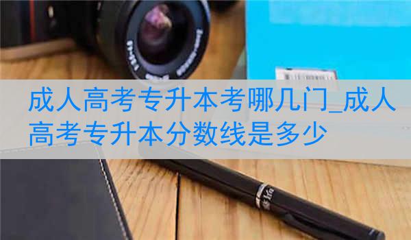 成人高考专升本考哪几门_成人高考专升本分数线是多少