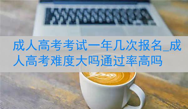 成人高考考试一年几次报名_成人高考难度大吗通过率高吗