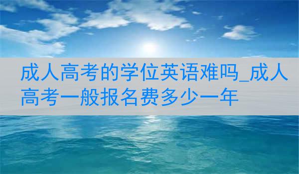 成人高考的学位英语难吗_成人高考一般报名费多少一年