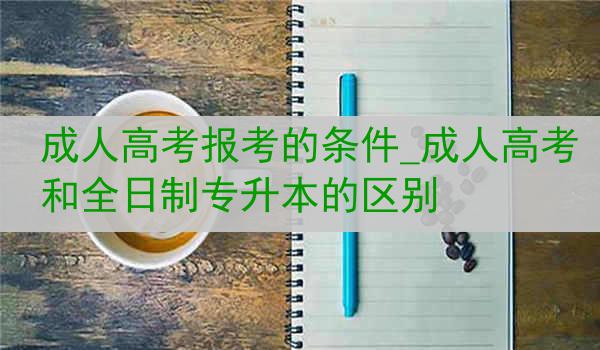 成人高考报考的条件_成人高考和全日制专升本的区别