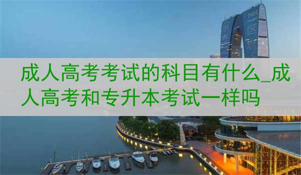 成人高考考试的科目有什么_成人高考和专升本考试一样吗