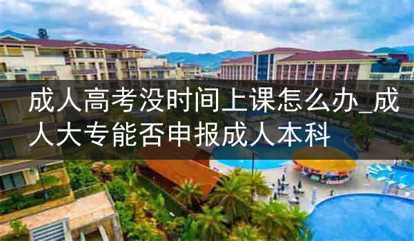 成人高考没时间上课怎么办_成人大专能否申报成人本科