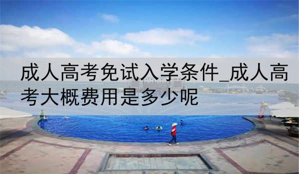 成人高考免试入学条件_成人高考大概费用是多少呢