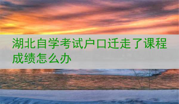 湖北自学考试户口迁走了课程成绩怎么办