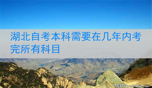湖北自考本科需要在几年内考完所有科目
