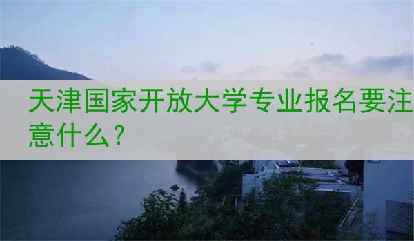 天津国家开放大学专业报名要注意什么？