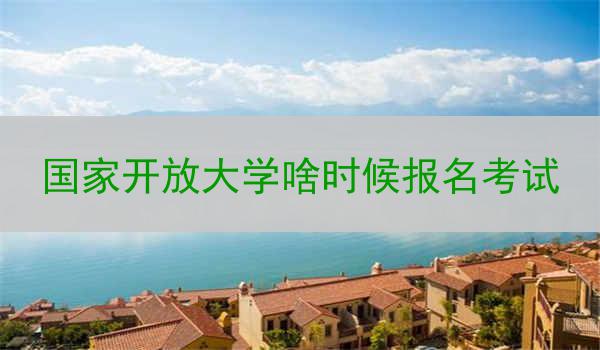 国家开放大学啥时候报名考试
