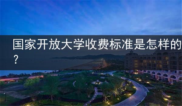 国家开放大学收费标准是怎样的？