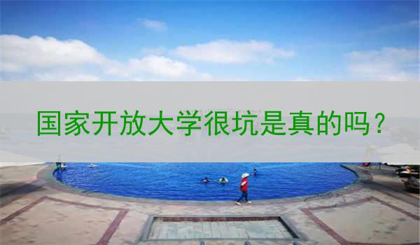 国家开放大学很坑是真的吗？