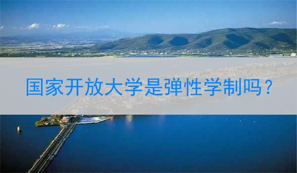 国家开放大学是弹性学制吗？