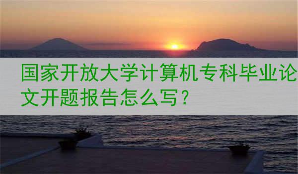 国家开放大学计算机专科毕业论文开题报告怎么写？
