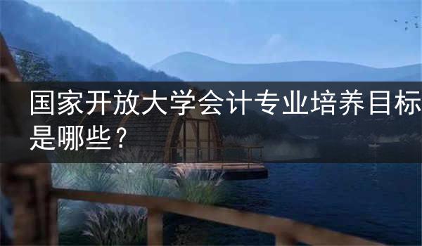 国家开放大学会计专业培养目标是哪些？