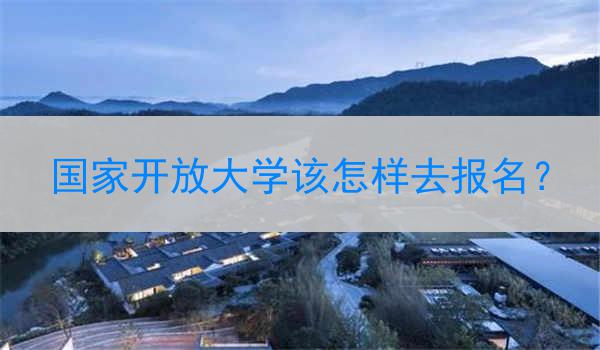 国家开放大学该怎样去报名？
