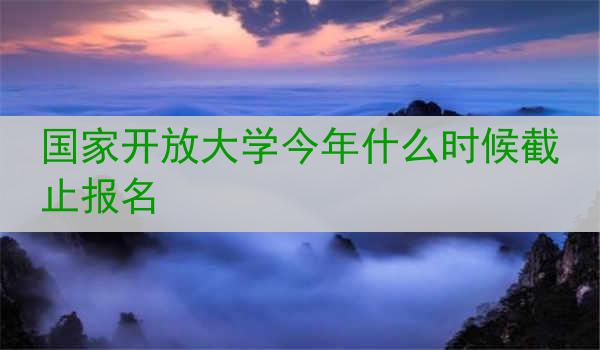 国家开放大学今年什么时候截止报名