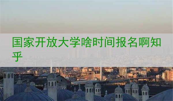 国家开放大学啥时间报名啊知乎