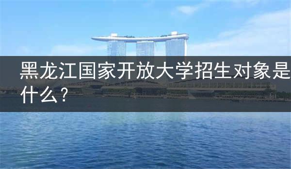 黑龙江国家开放大学招生对象是什么？