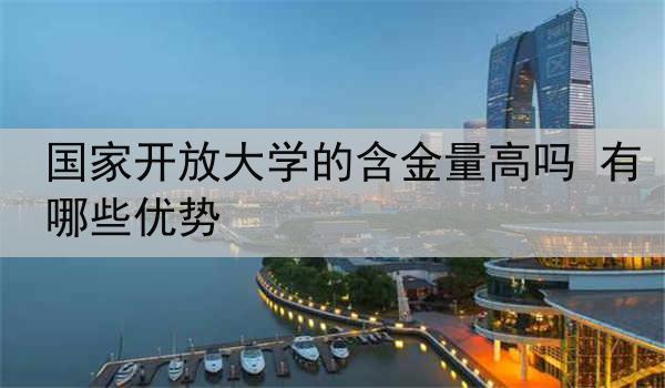 国家开放大学的含金量高吗 有哪些优势