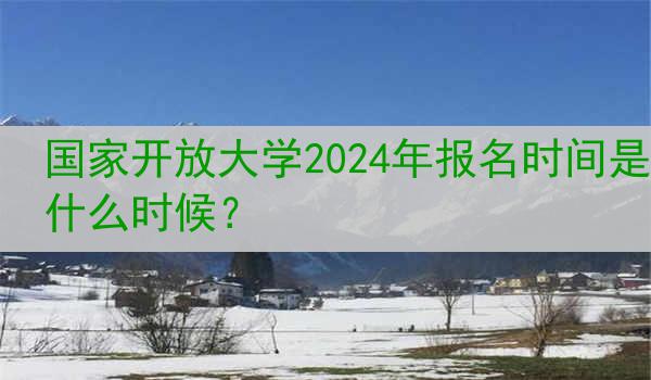 国家开放大学2024年报名时间是什么时候？