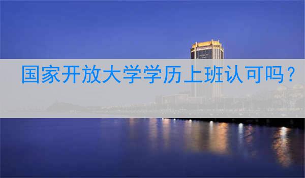 国家开放大学学历上班认可吗？