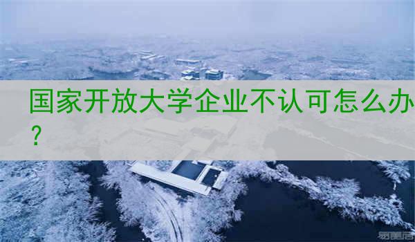 国家开放大学企业不认可怎么办？