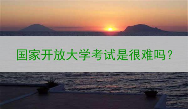 国家开放大学考试是很难吗？