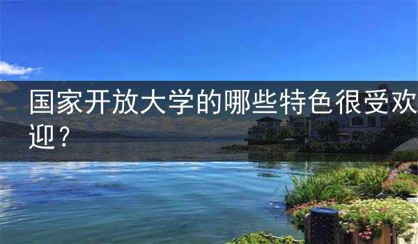 国家开放大学的哪些特色很受欢迎？